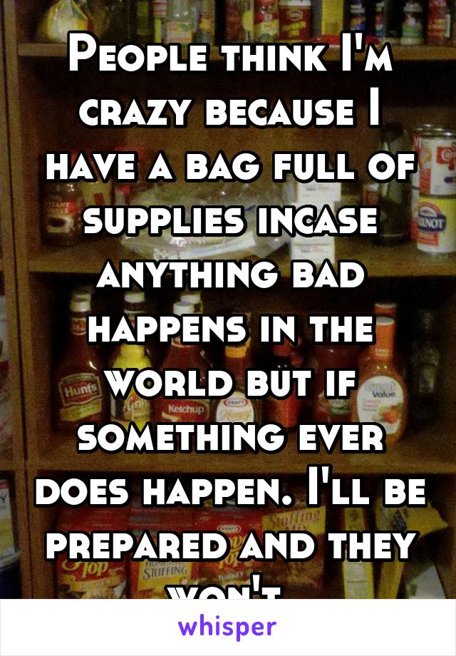 People think I'm crazy because I have a bag full of supplies incase anything bad happens in the world but if something ever does happen. I'll be prepared and they won't.