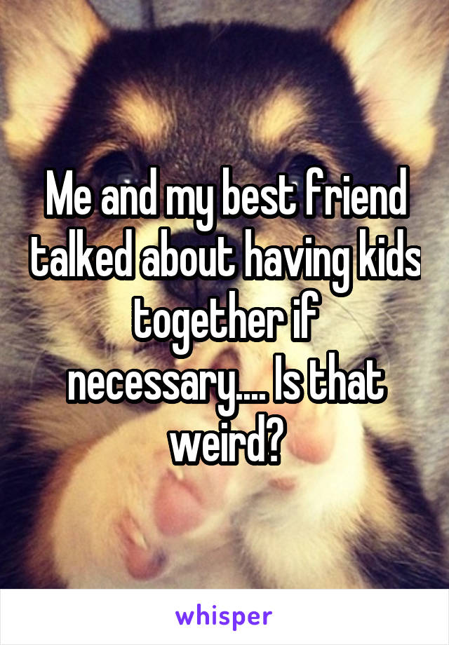 Me and my best friend talked about having kids together if necessary.... Is that weird?