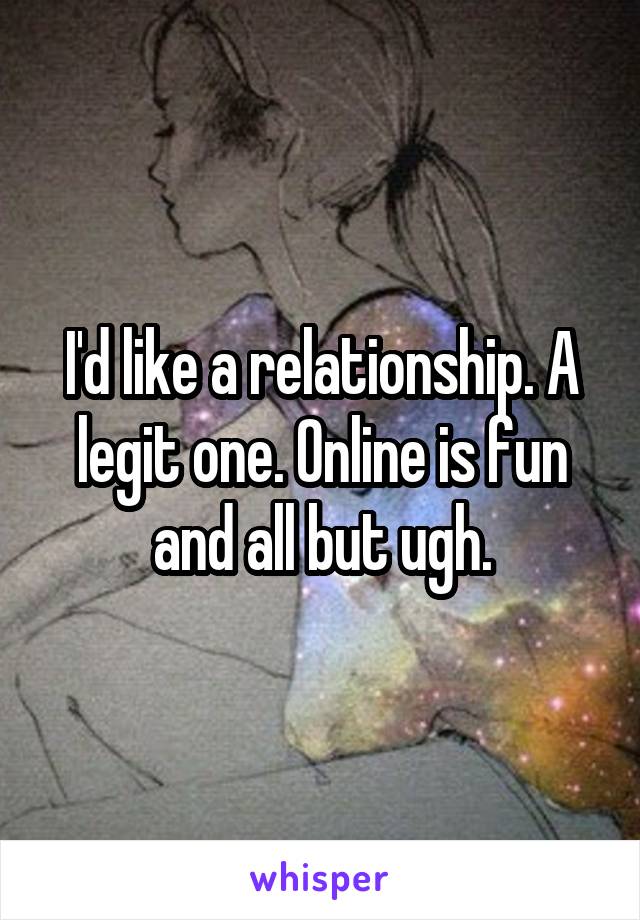 I'd like a relationship. A legit one. Online is fun and all but ugh.