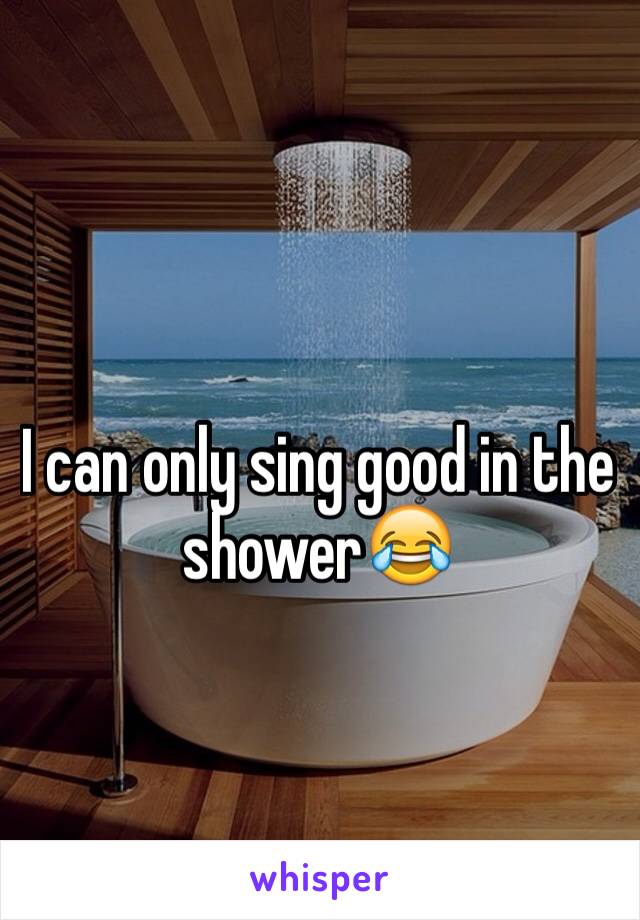 I can only sing good in the shower😂