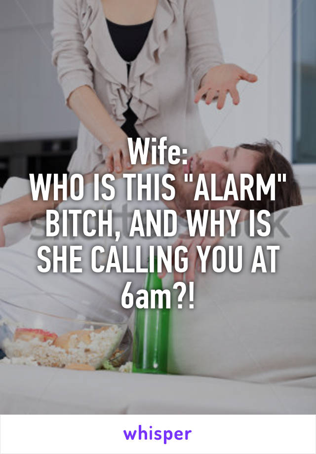 Wife:
WHO IS THIS "ALARM" BITCH, AND WHY IS SHE CALLING YOU AT 6am?!