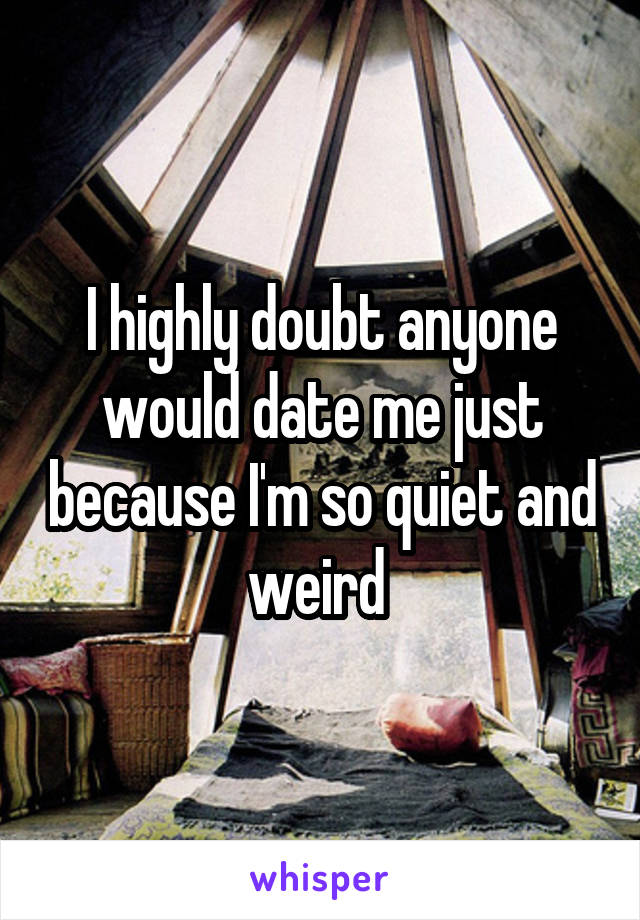 I highly doubt anyone would date me just because I'm so quiet and weird 