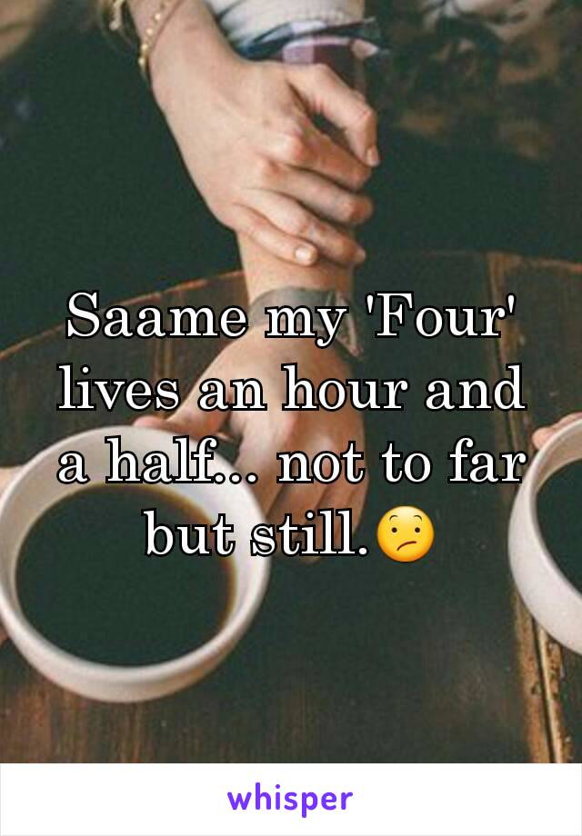 Saame my 'Four' lives an hour and a half... not to far but still.😕