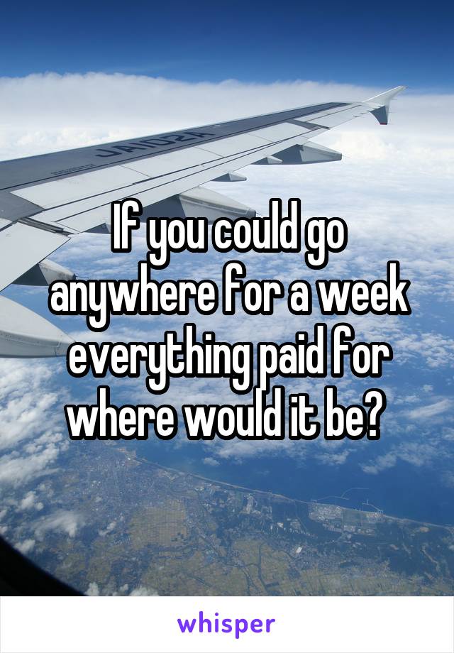 If you could go anywhere for a week everything paid for where would it be? 