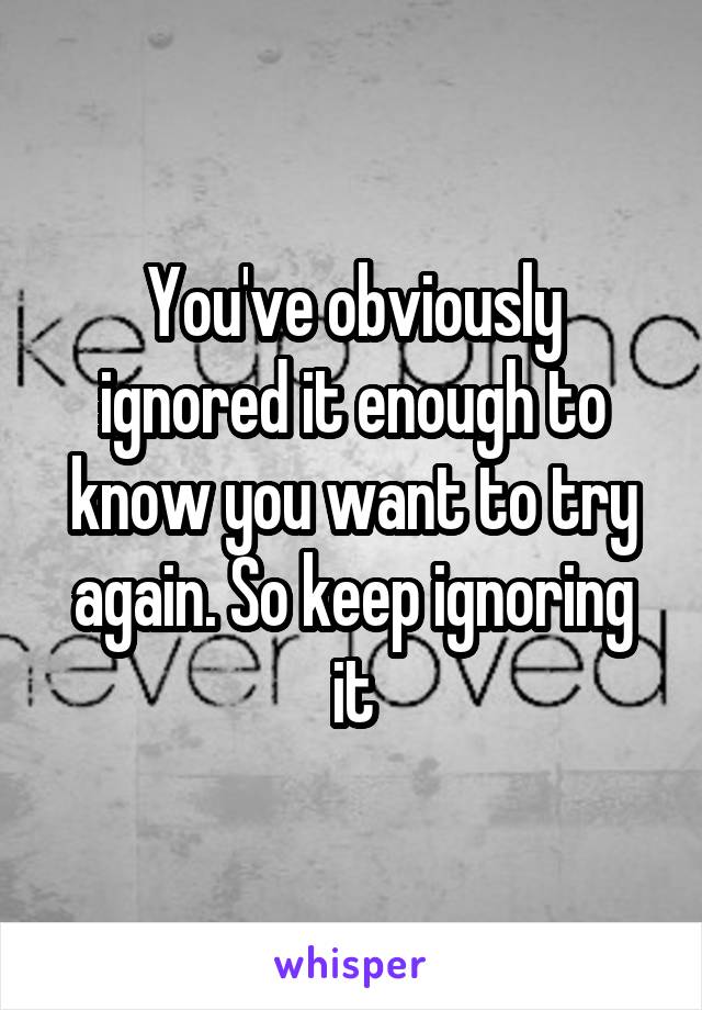 You've obviously ignored it enough to know you want to try again. So keep ignoring it