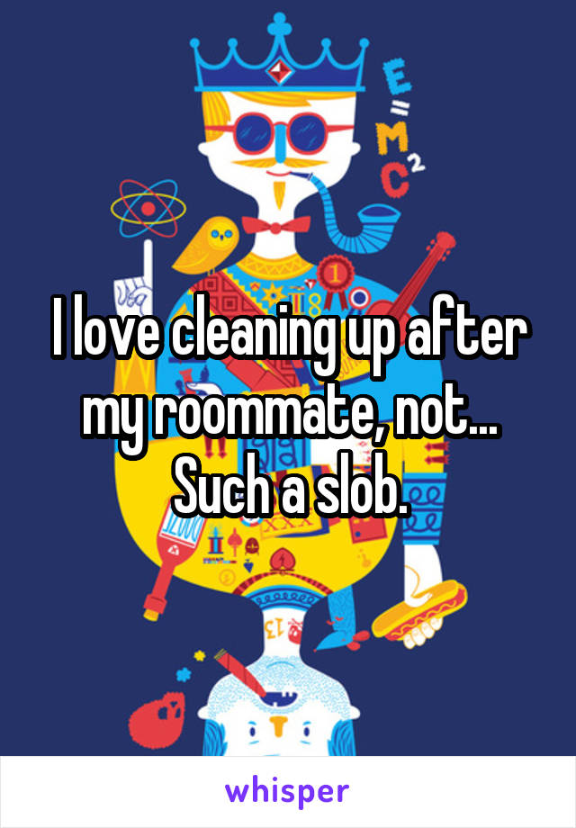 I love cleaning up after my roommate, not... Such a slob.