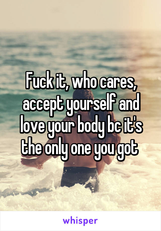Fuck it, who cares, accept yourself and love your body bc it's the only one you got 