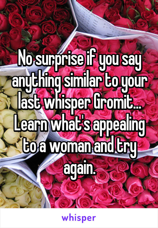 No surprise if you say anything similar to your last whisper Gromit... Learn what's appealing to a woman and try again.