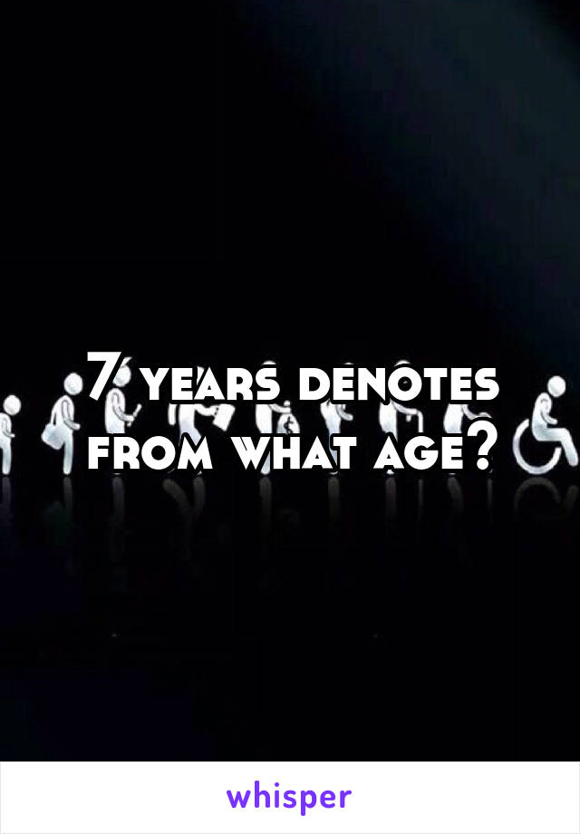7 years denotes from what age?