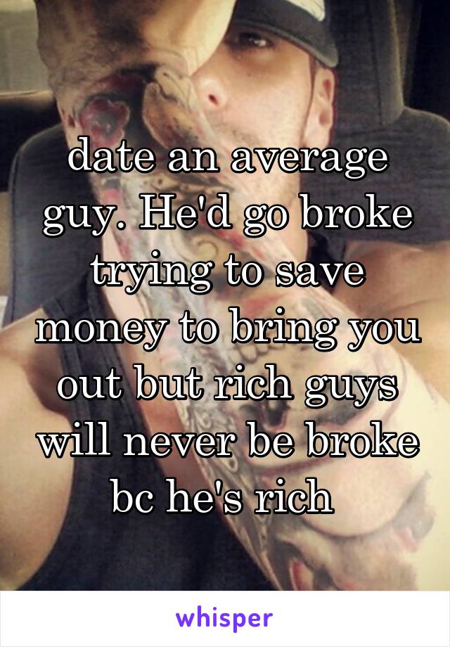 date an average guy. He'd go broke trying to save money to bring you out but rich guys will never be broke bc he's rich 