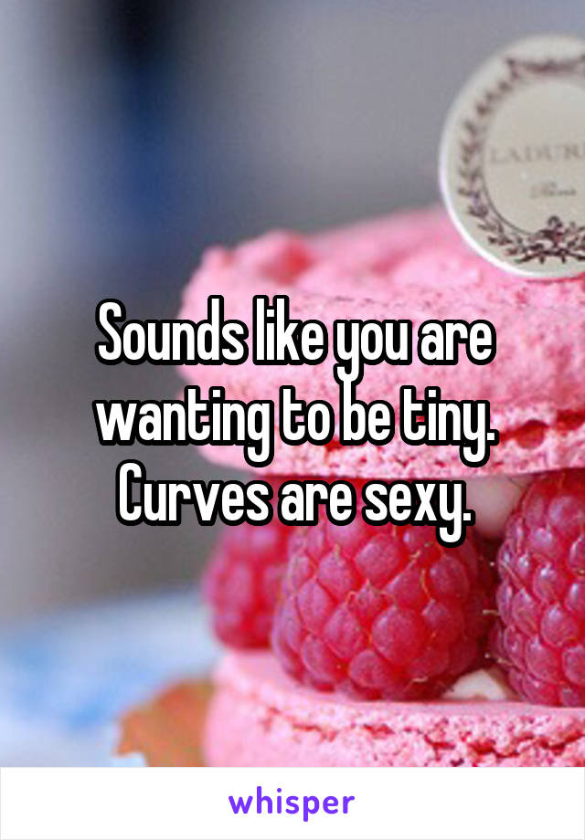 Sounds like you are wanting to be tiny. Curves are sexy.
