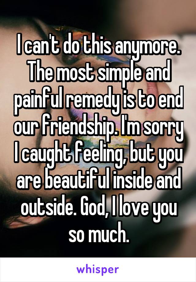 I can't do this anymore. The most simple and painful remedy is to end our friendship. I'm sorry I caught feeling, but you are beautiful inside and outside. God, I love you so much.