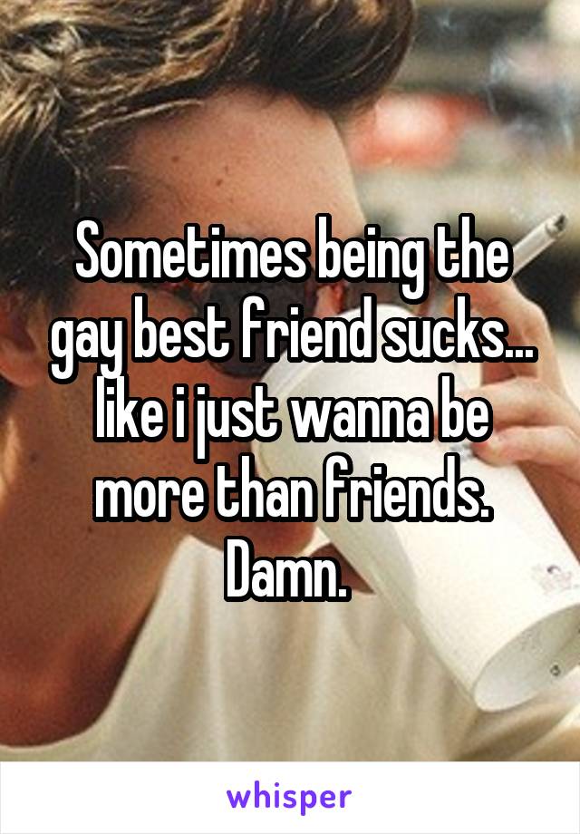 Sometimes being the gay best friend sucks... like i just wanna be more than friends. Damn. 