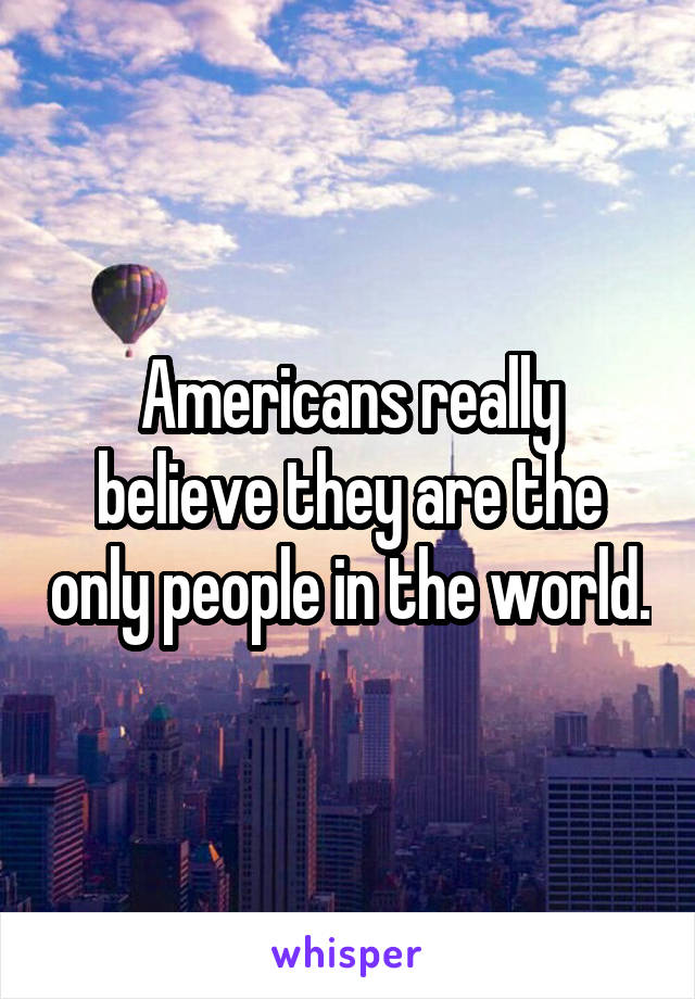 Americans really believe they are the only people in the world.