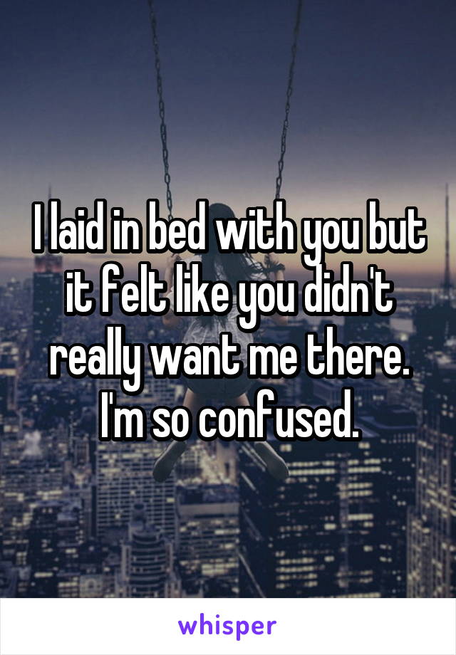 I laid in bed with you but it felt like you didn't really want me there. I'm so confused.