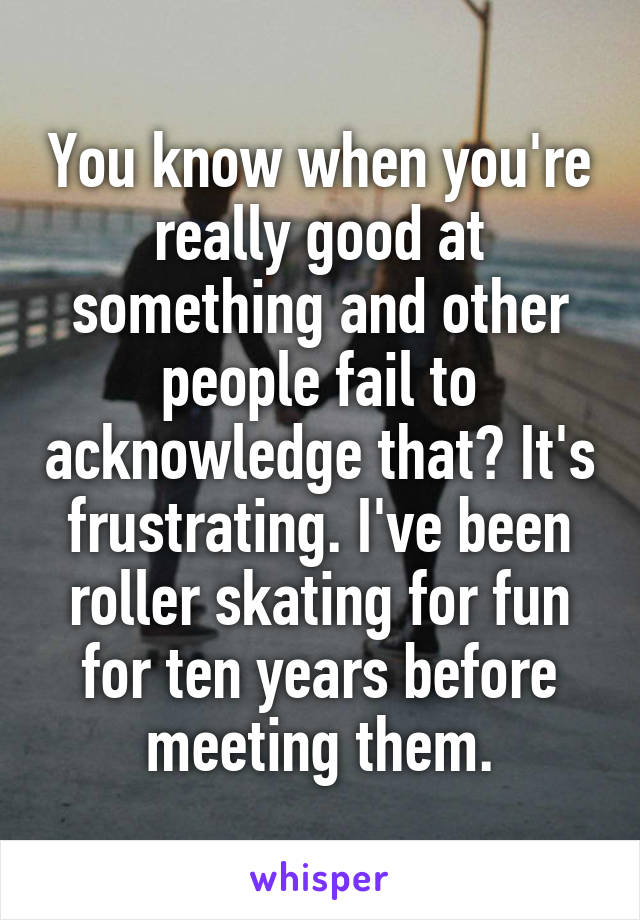 You know when you're really good at something and other people fail to acknowledge that? It's frustrating. I've been roller skating for fun for ten years before meeting them.