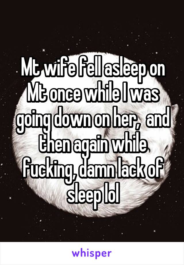 Mt wife fell asleep on Mt once while I was going down on her,  and then again while fucking, damn lack of sleep lol