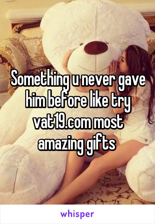 Something u never gave him before like try vat19.com most amazing gifts 