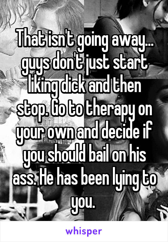 That isn't going away... guys don't just start liking dick and then stop. Go to therapy on your own and decide if you should bail on his ass. He has been lying to you. 
