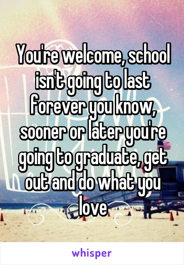 You're welcome, school isn't going to last forever you know, sooner or later you're going to graduate, get out and do what you love