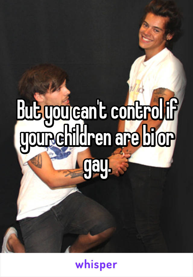 But you can't control if your children are bi or gay.