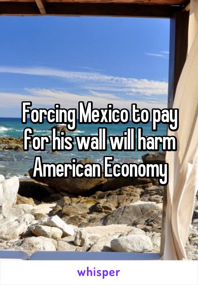 Forcing Mexico to pay for his wall will harm American Economy