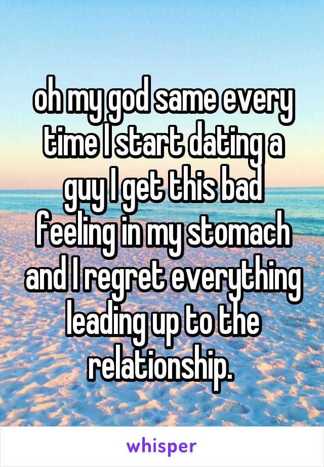 oh my god same every time I start dating a guy I get this bad feeling in my stomach and I regret everything leading up to the relationship. 