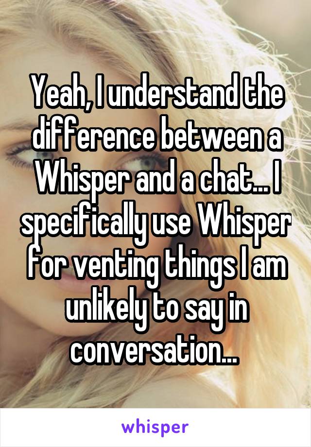 Yeah, I understand the difference between a Whisper and a chat... I specifically use Whisper for venting things I am unlikely to say in conversation... 