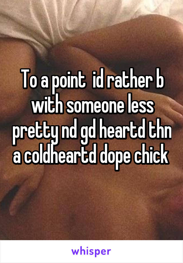 To a point  id rather b with someone less pretty nd gd heartd thn a coldheartd dope chick  