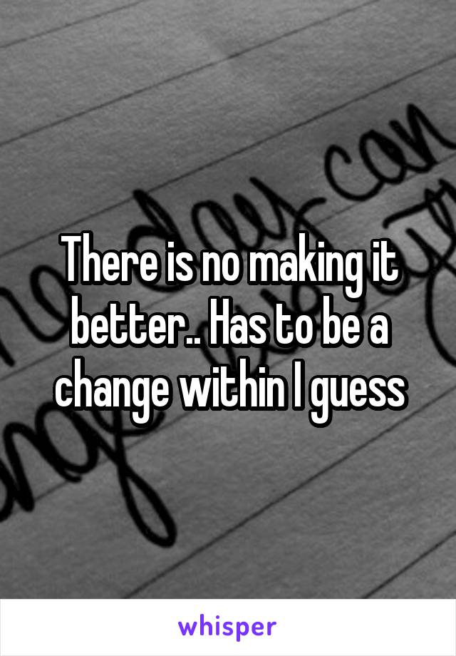 There is no making it better.. Has to be a change within I guess