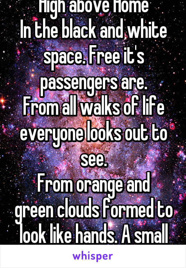 High above Home
In the black and white space. Free it's passengers are.
From all walks of life everyone looks out to see.
From orange and green clouds formed to look like hands. A small piece