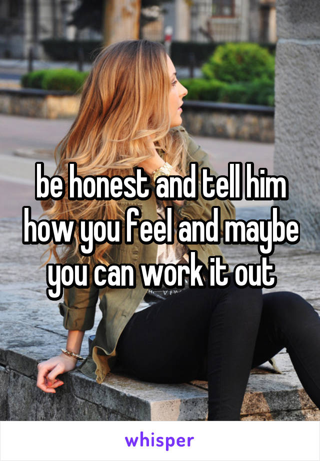 be honest and tell him how you feel and maybe you can work it out