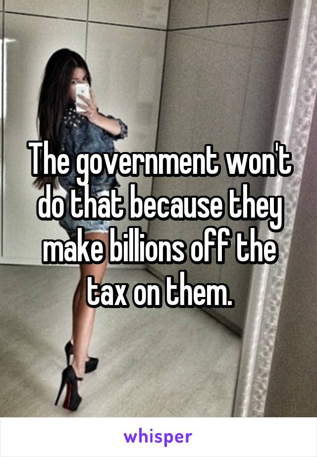 The government won't do that because they make billions off the tax on them.