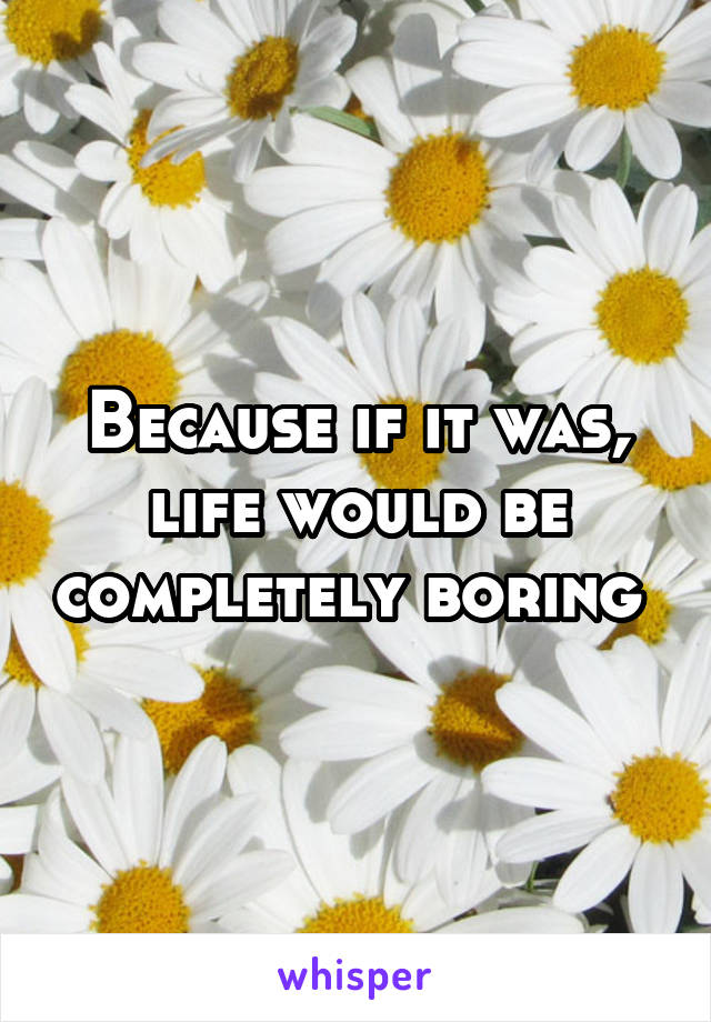 Because if it was, life would be completely boring 