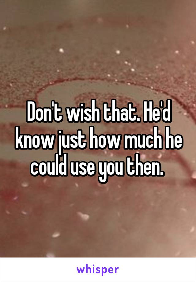 Don't wish that. He'd know just how much he could use you then. 