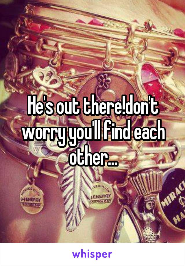 He's out there!don't worry you'll find each other...
