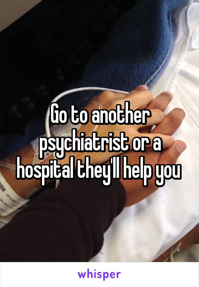 Go to another psychiatrist or a hospital they'll help you 