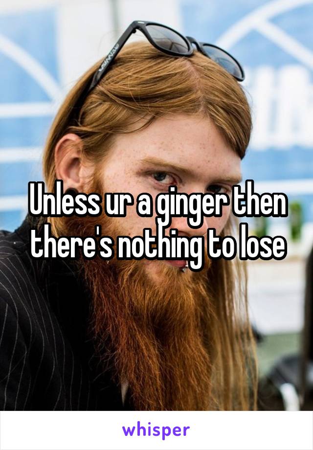 Unless ur a ginger then there's nothing to lose