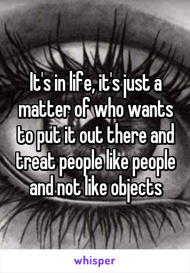 It's in life, it's just a matter of who wants to put it out there and treat people like people and not like objects