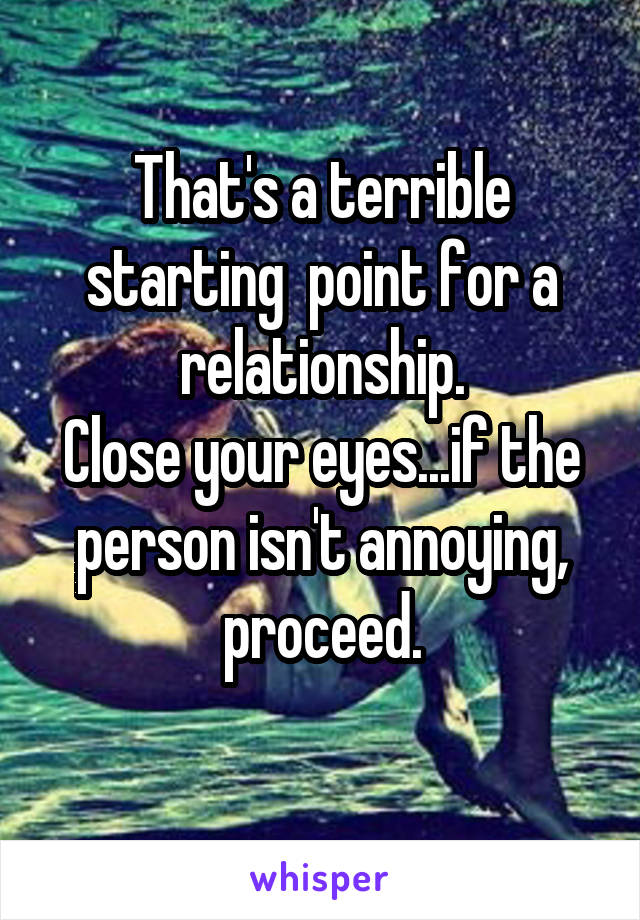 That's a terrible starting  point for a relationship.
Close your eyes...if the person isn't annoying, proceed.
