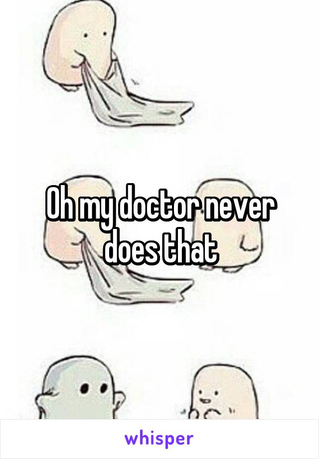 Oh my doctor never does that