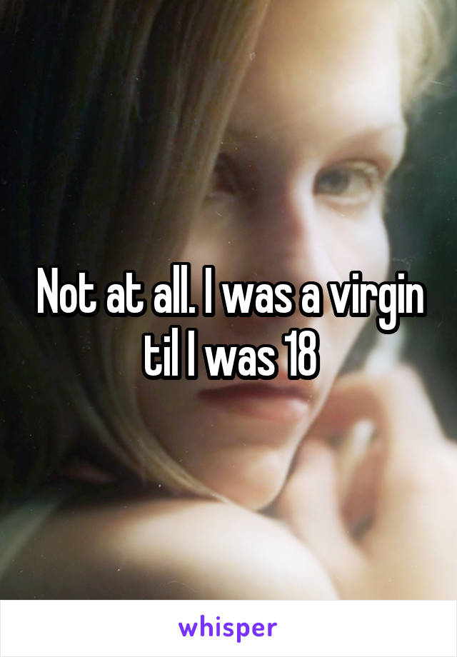 Not at all. I was a virgin til I was 18