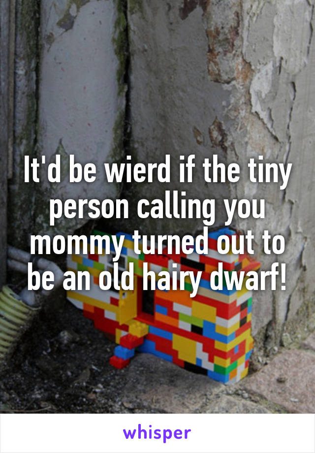 It'd be wierd if the tiny person calling you mommy turned out to be an old hairy dwarf!