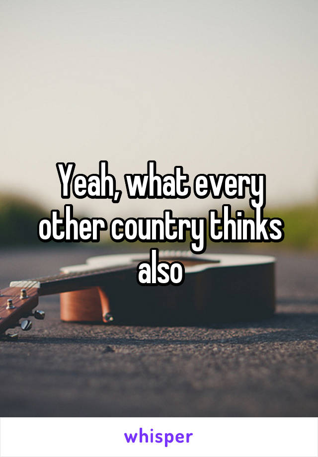 Yeah, what every other country thinks also