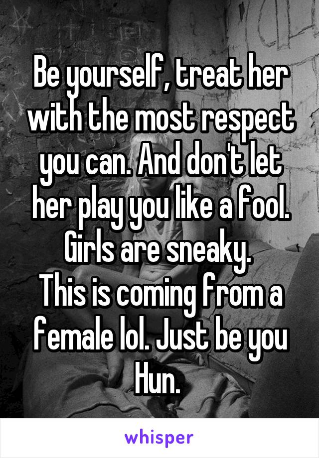Be yourself, treat her with the most respect you can. And don't let her play you like a fool. Girls are sneaky. 
This is coming from a female lol. Just be you Hun. 