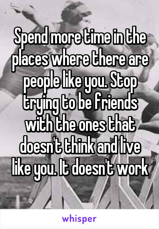 Spend more time in the places where there are people like you. Stop trying to be friends with the ones that doesn't think and live like you. It doesn't work 
