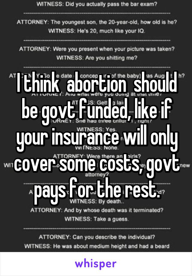 I think  abortion  should be govt funded, like if your insurance will only cover some costs, govt pays for the rest.