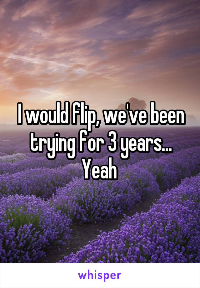 I would flip, we've been trying for 3 years... Yeah 