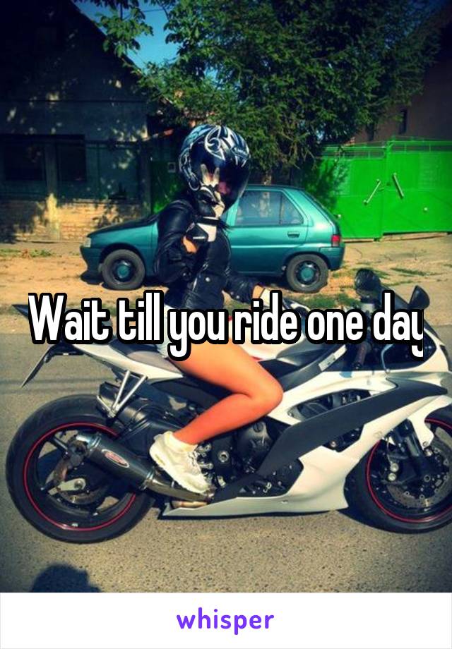 Wait till you ride one day
