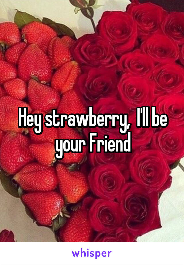 Hey strawberry,  I'll be your Friend